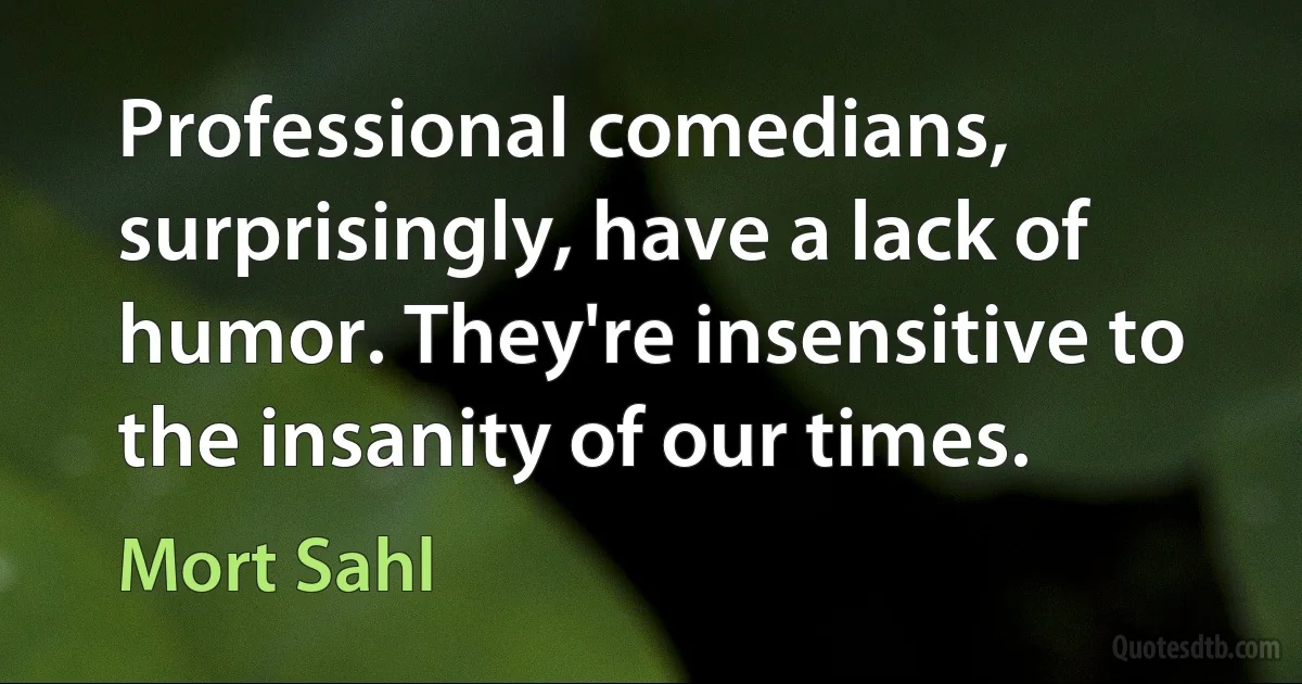 Professional comedians, surprisingly, have a lack of humor. They're insensitive to the insanity of our times. (Mort Sahl)