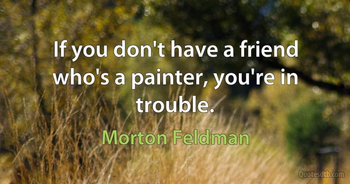 If you don't have a friend who's a painter, you're in trouble. (Morton Feldman)