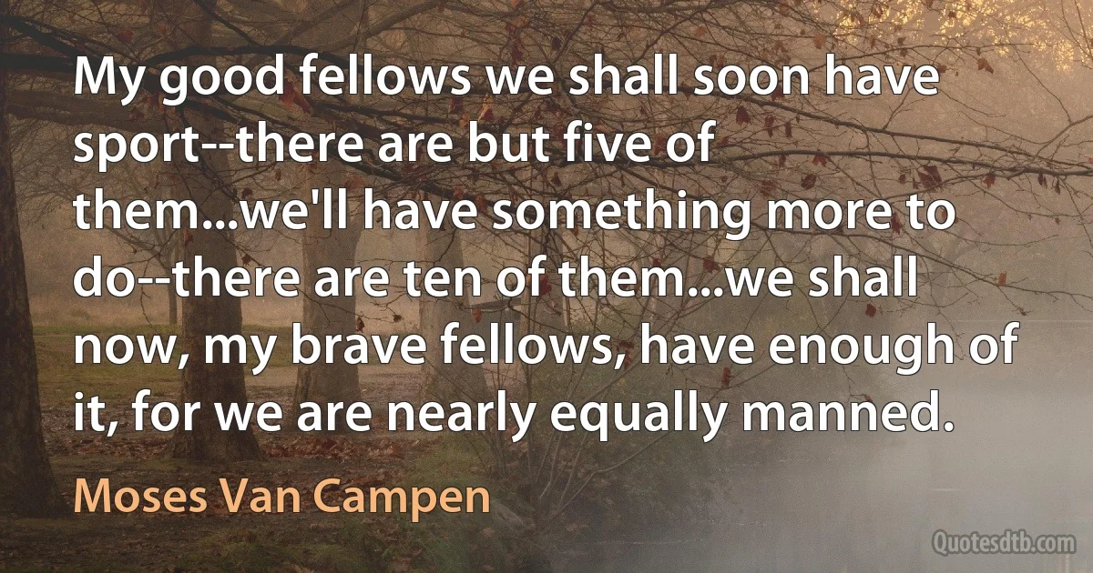 My good fellows we shall soon have sport--there are but five of them...we'll have something more to do--there are ten of them...we shall now, my brave fellows, have enough of it, for we are nearly equally manned. (Moses Van Campen)