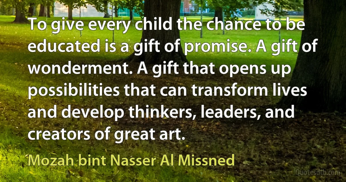 To give every child the chance to be educated is a gift of promise. A gift of wonderment. A gift that opens up possibilities that can transform lives and develop thinkers, leaders, and creators of great art. (Mozah bint Nasser Al Missned)