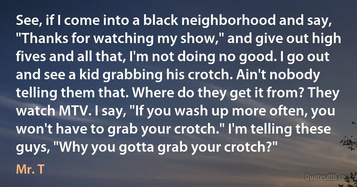 See, if I come into a black neighborhood and say, "Thanks for watching my show," and give out high fives and all that, I'm not doing no good. I go out and see a kid grabbing his crotch. Ain't nobody telling them that. Where do they get it from? They watch MTV. I say, "If you wash up more often, you won't have to grab your crotch." I'm telling these guys, "Why you gotta grab your crotch?" (Mr. T)