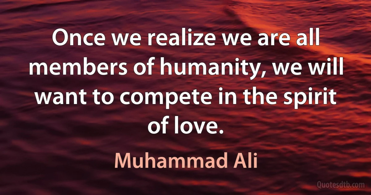 Once we realize we are all members of humanity, we will want to compete in the spirit of love. (Muhammad Ali)