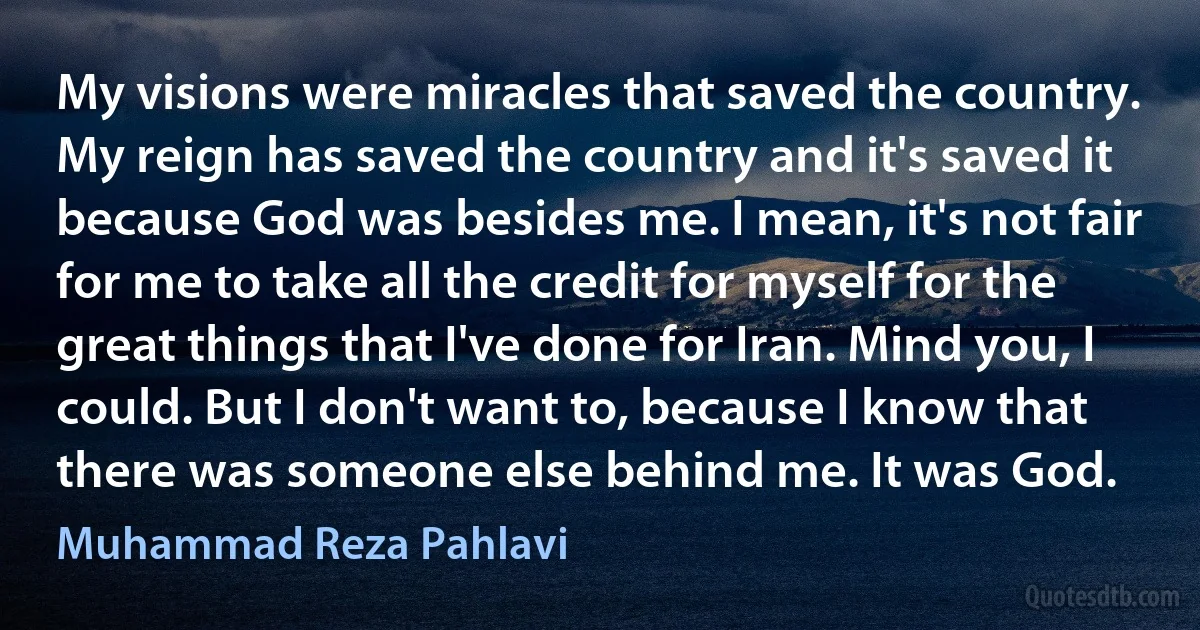 My visions were miracles that saved the country. My reign has saved the country and it's saved it because God was besides me. I mean, it's not fair for me to take all the credit for myself for the great things that I've done for Iran. Mind you, I could. But I don't want to, because I know that there was someone else behind me. It was God. (Muhammad Reza Pahlavi)