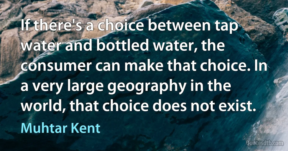 If there's a choice between tap water and bottled water, the consumer can make that choice. In a very large geography in the world, that choice does not exist. (Muhtar Kent)