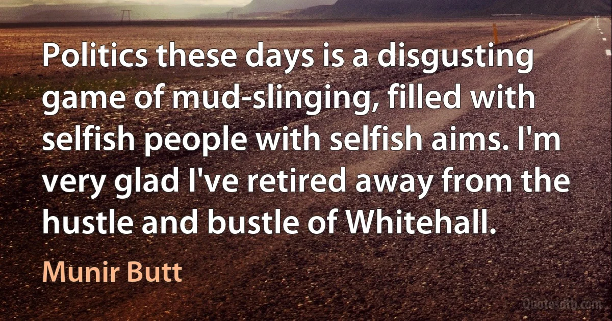 Politics these days is a disgusting game of mud-slinging, filled with selfish people with selfish aims. I'm very glad I've retired away from the hustle and bustle of Whitehall. (Munir Butt)