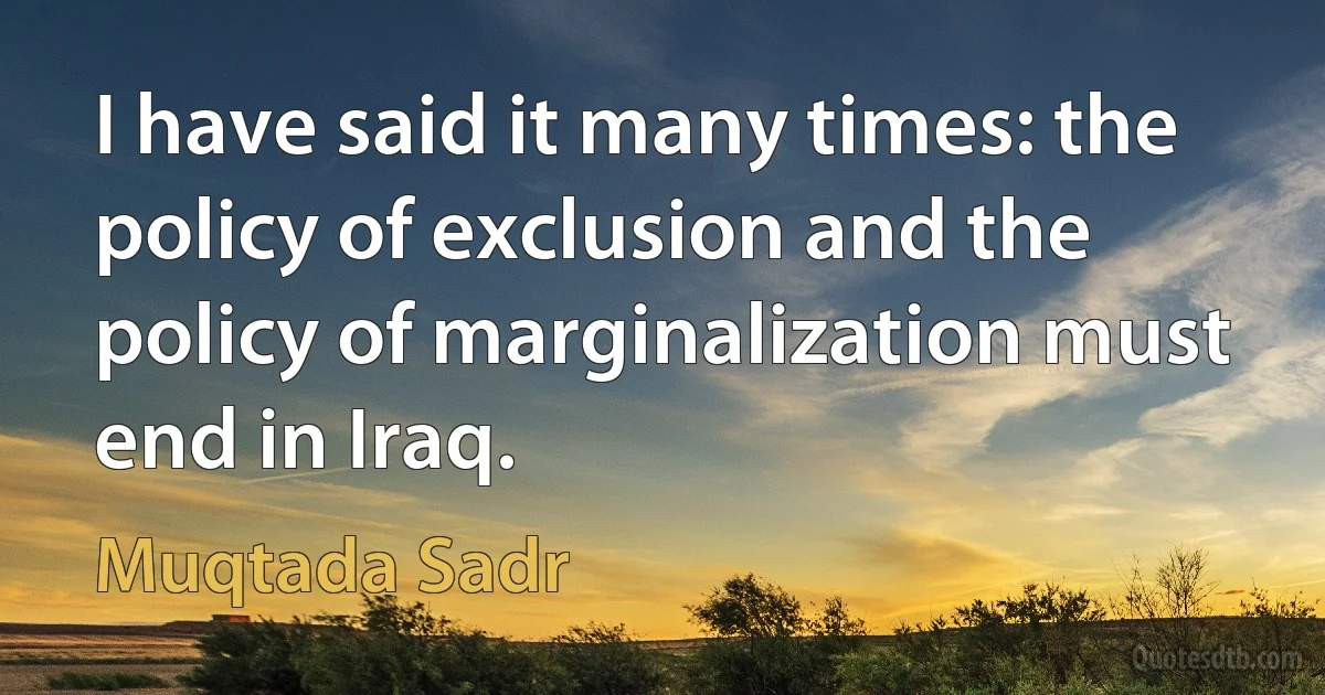 I have said it many times: the policy of exclusion and the policy of marginalization must end in Iraq. (Muqtada Sadr)