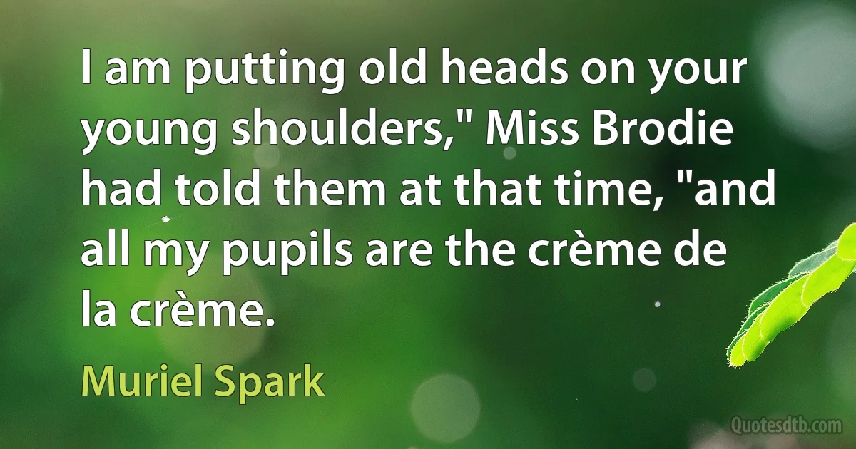 I am putting old heads on your young shoulders," Miss Brodie had told them at that time, "and all my pupils are the crème de la crème. (Muriel Spark)