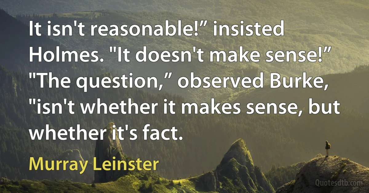 It isn't reasonable!” insisted Holmes. "It doesn't make sense!”
"The question,” observed Burke, "isn't whether it makes sense, but whether it's fact. (Murray Leinster)