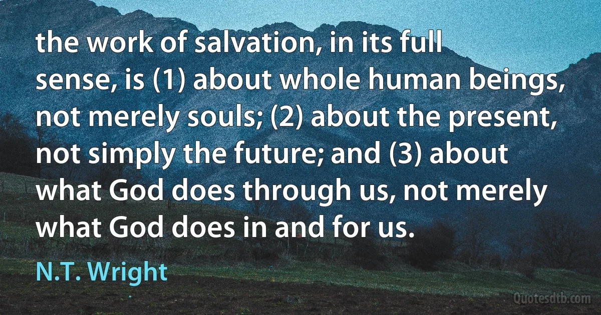 the work of salvation, in its full sense, is (1) about whole human beings, not merely souls; (2) about the present, not simply the future; and (3) about what God does through us, not merely what God does in and for us. (N.T. Wright)