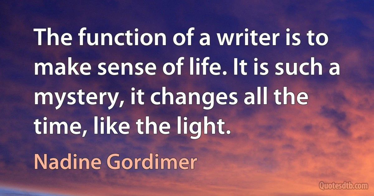 The function of a writer is to make sense of life. It is such a mystery, it changes all the time, like the light. (Nadine Gordimer)