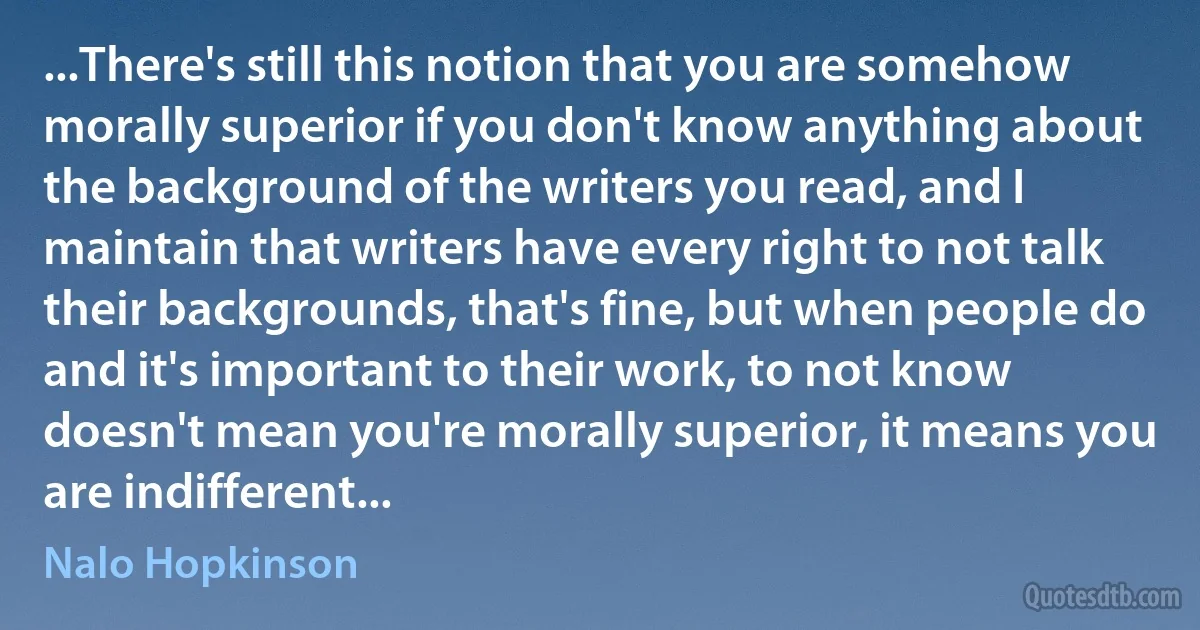 ...There's still this notion that you are somehow morally superior if you don't know anything about the background of the writers you read, and I maintain that writers have every right to not talk their backgrounds, that's fine, but when people do and it's important to their work, to not know doesn't mean you're morally superior, it means you are indifferent... (Nalo Hopkinson)