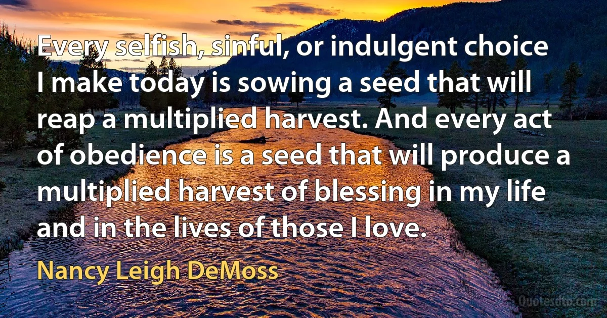 Every selfish, sinful, or indulgent choice I make today is sowing a seed that will reap a multiplied harvest. And every act of obedience is a seed that will produce a multiplied harvest of blessing in my life and in the lives of those I love. (Nancy Leigh DeMoss)