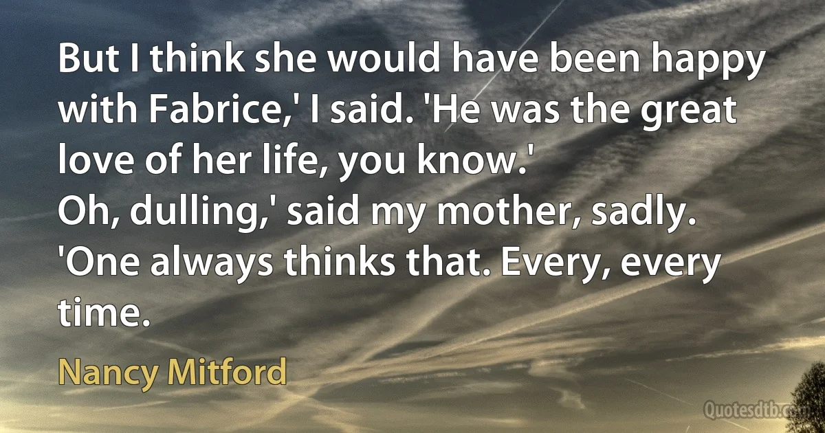 But I think she would have been happy with Fabrice,' I said. 'He was the great love of her life, you know.'
Oh, dulling,' said my mother, sadly. 'One always thinks that. Every, every time. (Nancy Mitford)