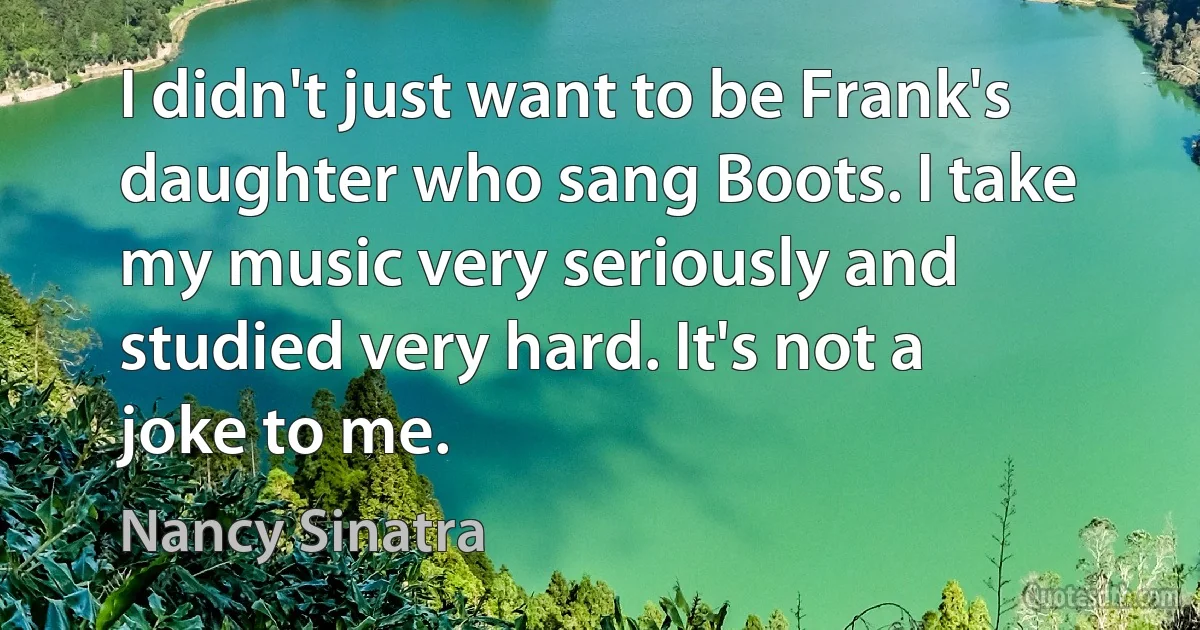 I didn't just want to be Frank's daughter who sang Boots. I take my music very seriously and studied very hard. It's not a joke to me. (Nancy Sinatra)