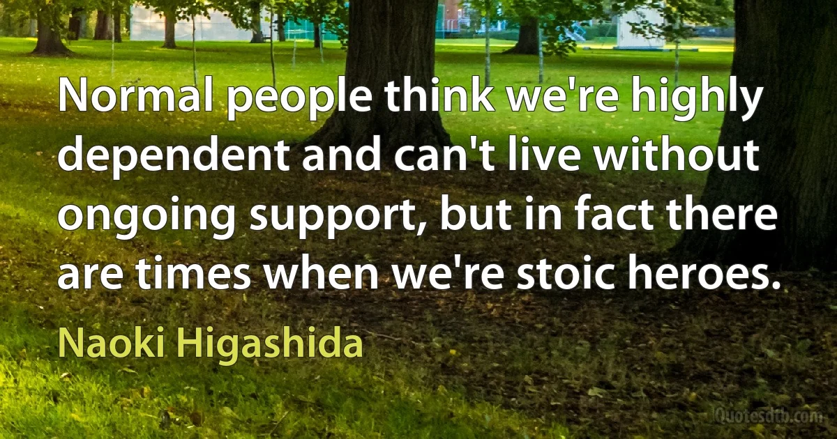 Normal people think we're highly dependent and can't live without ongoing support, but in fact there are times when we're stoic heroes. (Naoki Higashida)