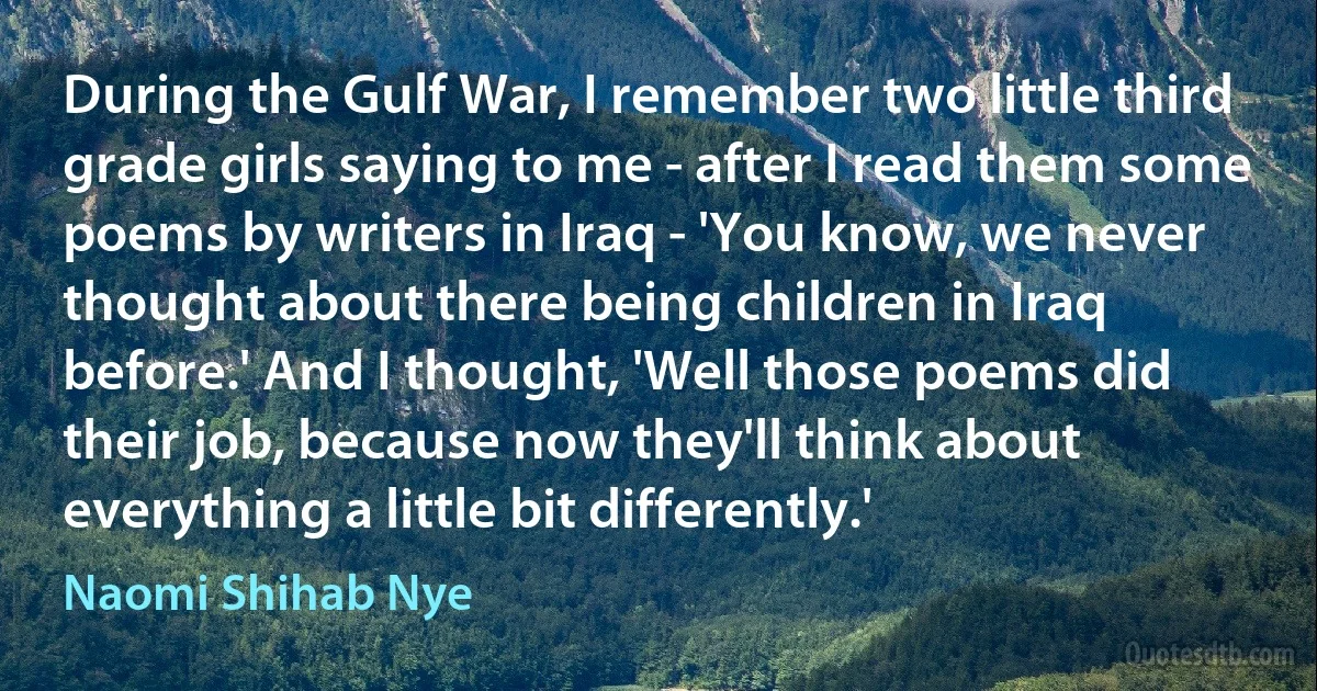 During the Gulf War, I remember two little third grade girls saying to me - after I read them some poems by writers in Iraq - 'You know, we never thought about there being children in Iraq before.' And I thought, 'Well those poems did their job, because now they'll think about everything a little bit differently.' (Naomi Shihab Nye)