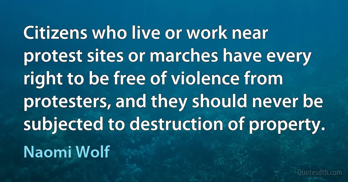 Citizens who live or work near protest sites or marches have every right to be free of violence from protesters, and they should never be subjected to destruction of property. (Naomi Wolf)