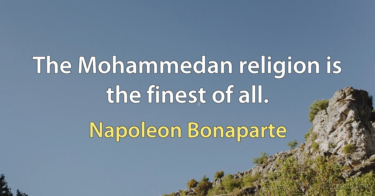 The Mohammedan religion is the finest of all. (Napoleon Bonaparte)