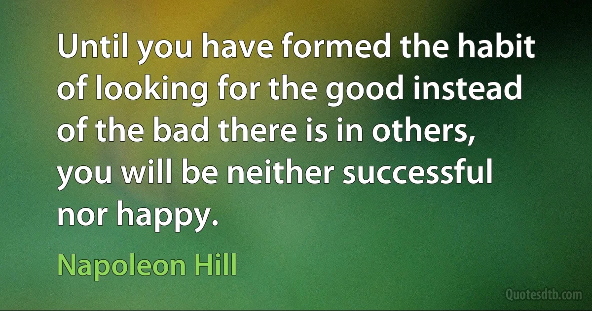 Until you have formed the habit of looking for the good instead of the bad there is in others, you will be neither successful nor happy. (Napoleon Hill)