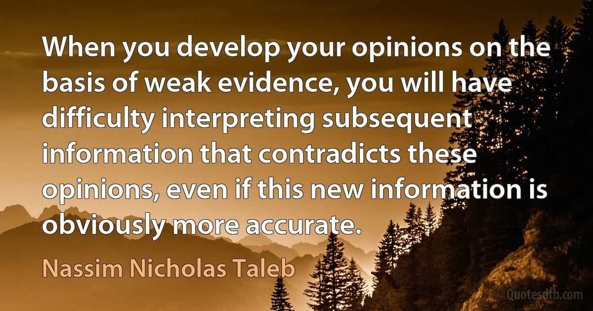 When you develop your opinions on the basis of weak evidence, you will have difficulty interpreting subsequent information that contradicts these opinions, even if this new information is obviously more accurate. (Nassim Nicholas Taleb)