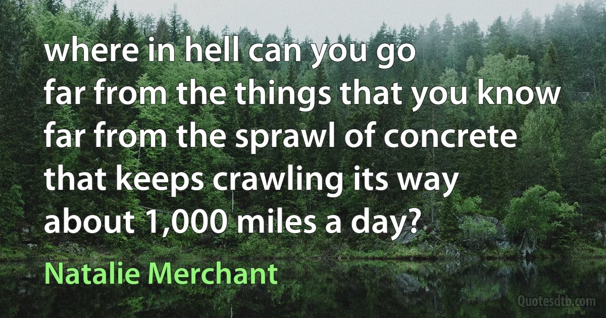 where in hell can you go
far from the things that you know
far from the sprawl of concrete
that keeps crawling its way
about 1,000 miles a day? (Natalie Merchant)