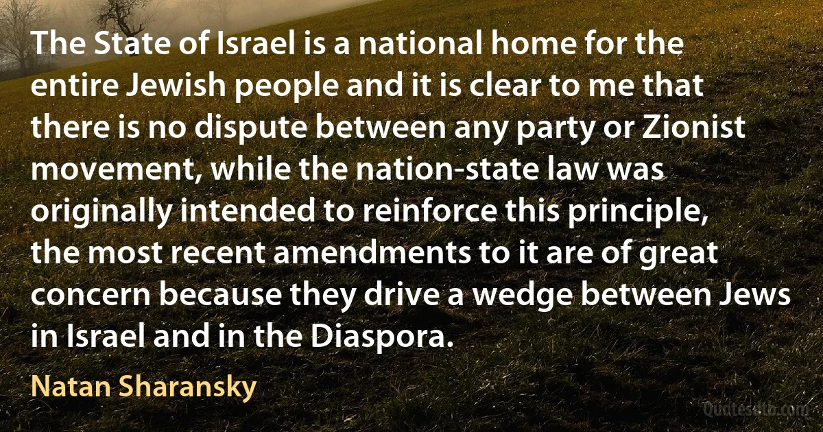 The State of Israel is a national home for the entire Jewish people and it is clear to me that there is no dispute between any party or Zionist movement, while the nation-state law was originally intended to reinforce this principle, the most recent amendments to it are of great concern because they drive a wedge between Jews in Israel and in the Diaspora. (Natan Sharansky)