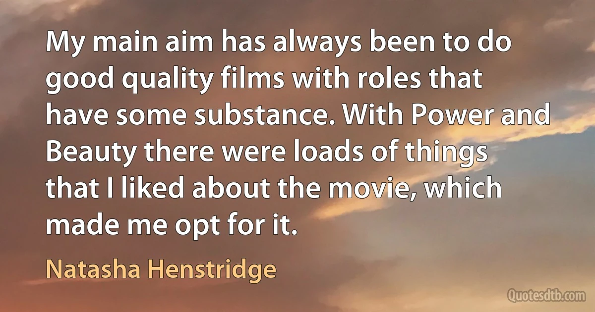 My main aim has always been to do good quality films with roles that have some substance. With Power and Beauty there were loads of things that I liked about the movie, which made me opt for it. (Natasha Henstridge)