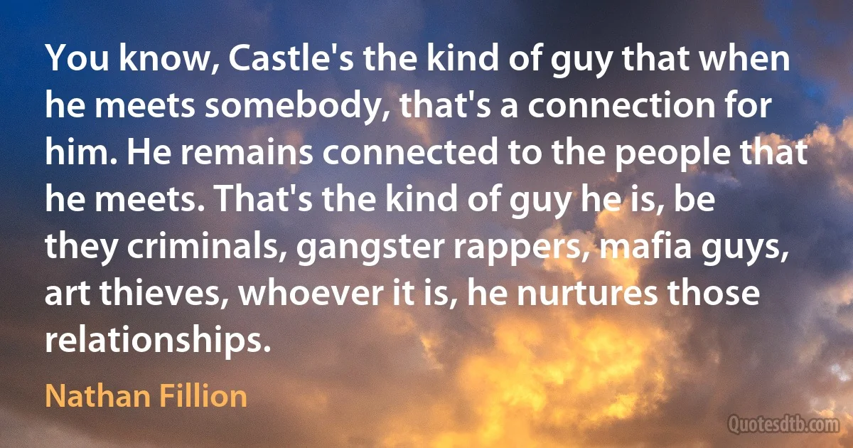 You know, Castle's the kind of guy that when he meets somebody, that's a connection for him. He remains connected to the people that he meets. That's the kind of guy he is, be they criminals, gangster rappers, mafia guys, art thieves, whoever it is, he nurtures those relationships. (Nathan Fillion)