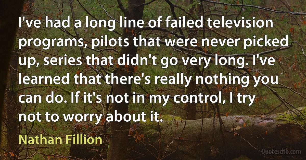 I've had a long line of failed television programs, pilots that were never picked up, series that didn't go very long. I've learned that there's really nothing you can do. If it's not in my control, I try not to worry about it. (Nathan Fillion)