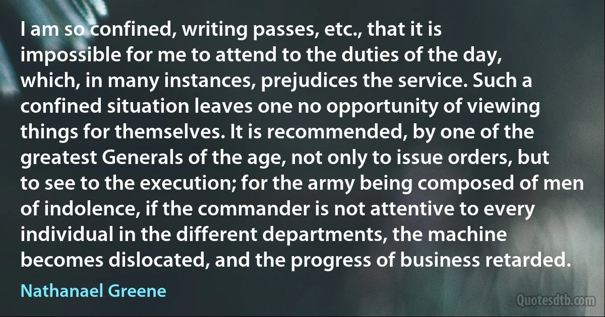 I am so confined, writing passes, etc., that it is impossible for me to attend to the duties of the day, which, in many instances, prejudices the service. Such a confined situation leaves one no opportunity of viewing things for themselves. It is recommended, by one of the greatest Generals of the age, not only to issue orders, but to see to the execution; for the army being composed of men of indolence, if the commander is not attentive to every individual in the different departments, the machine becomes dislocated, and the progress of business retarded. (Nathanael Greene)