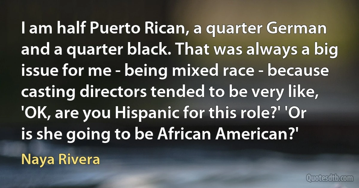 I am half Puerto Rican, a quarter German and a quarter black. That was always a big issue for me - being mixed race - because casting directors tended to be very like, 'OK, are you Hispanic for this role?' 'Or is she going to be African American?' (Naya Rivera)