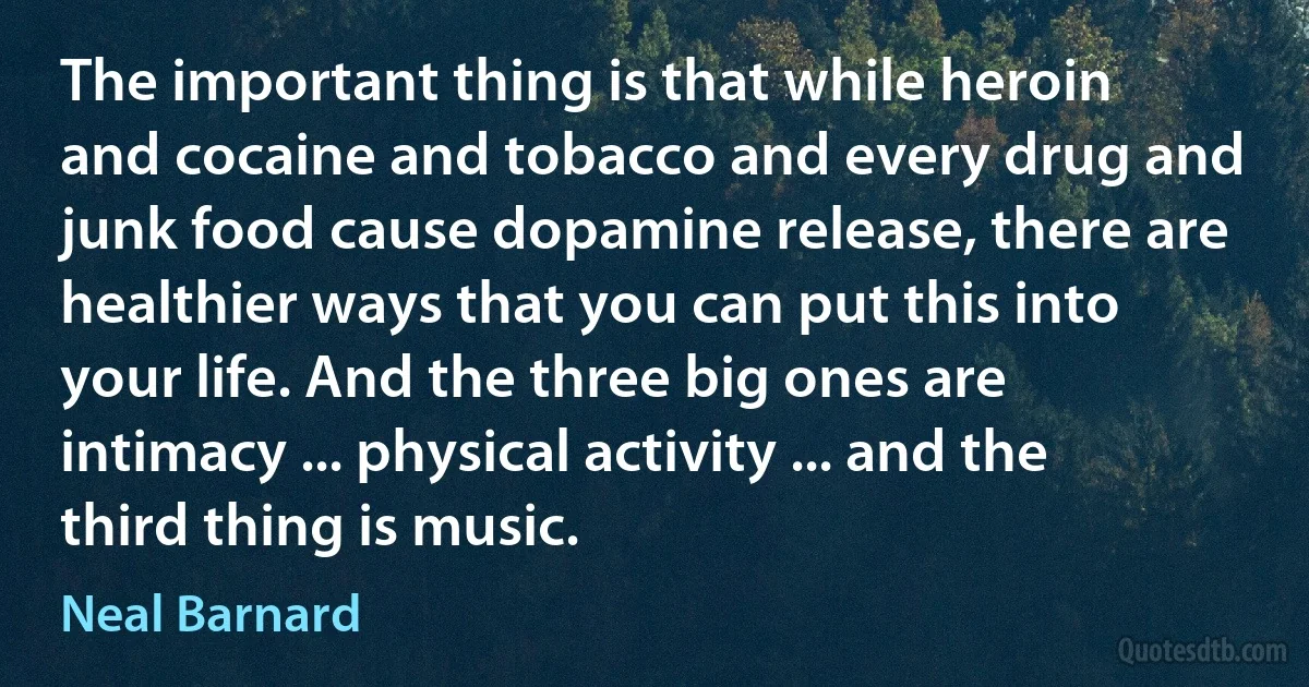 The important thing is that while heroin and cocaine and tobacco and every drug and junk food cause dopamine release, there are healthier ways that you can put this into your life. And the three big ones are intimacy ... physical activity ... and the third thing is music. (Neal Barnard)