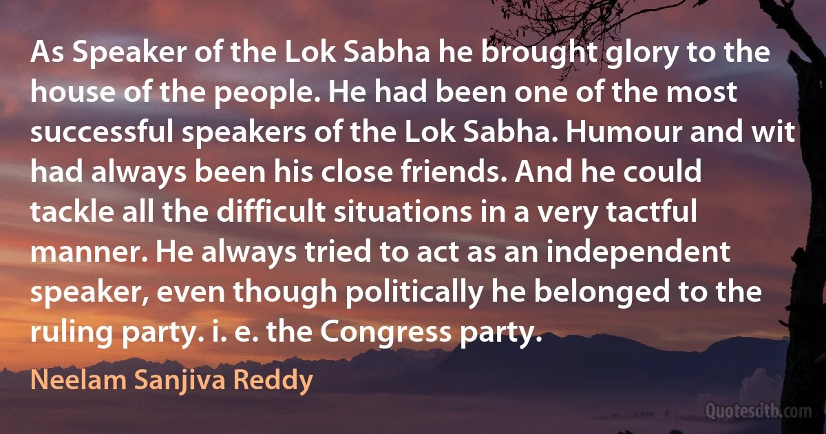 As Speaker of the Lok Sabha he brought glory to the house of the people. He had been one of the most successful speakers of the Lok Sabha. Humour and wit had always been his close friends. And he could tackle all the difficult situations in a very tactful manner. He always tried to act as an independent speaker, even though politically he belonged to the ruling party. i. e. the Congress party. (Neelam Sanjiva Reddy)