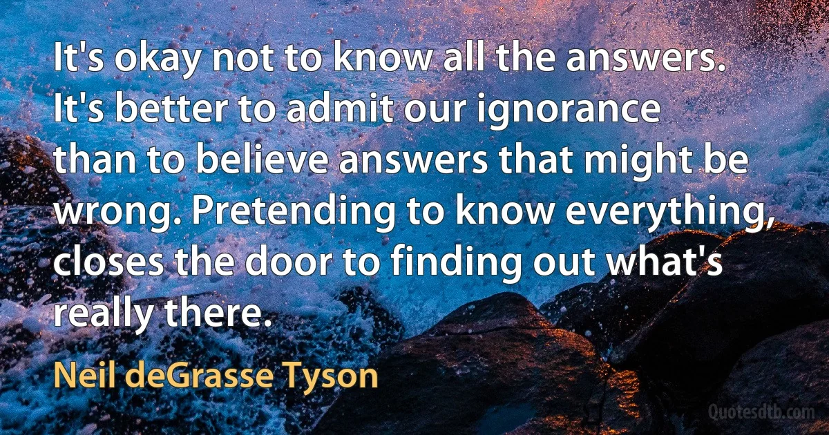 It's okay not to know all the answers. It's better to admit our ignorance than to believe answers that might be wrong. Pretending to know everything, closes the door to finding out what's really there. (Neil deGrasse Tyson)