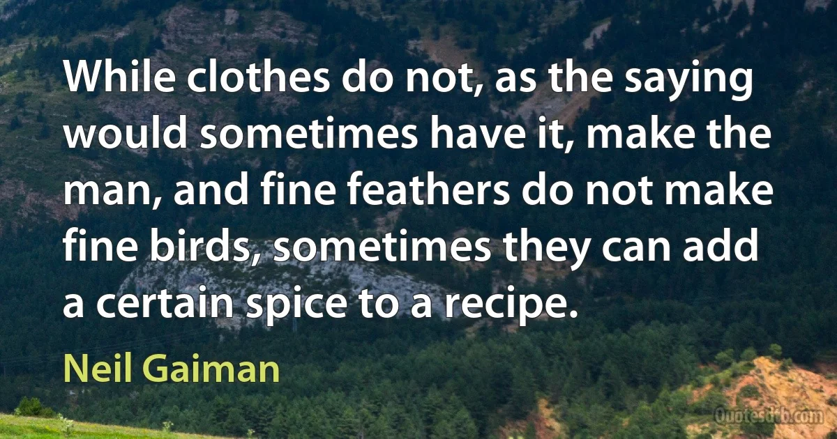 While clothes do not, as the saying would sometimes have it, make the man, and fine feathers do not make fine birds, sometimes they can add a certain spice to a recipe. (Neil Gaiman)