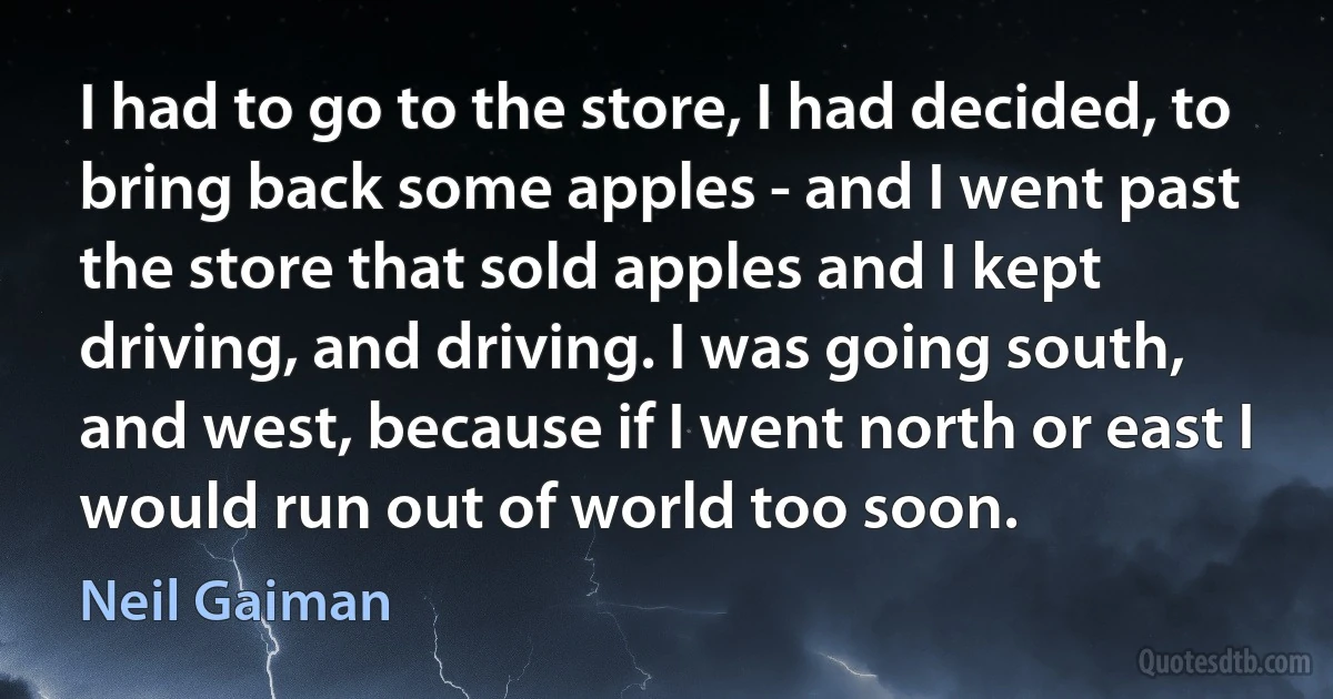 I had to go to the store, I had decided, to bring back some apples - and I went past the store that sold apples and I kept driving, and driving. I was going south, and west, because if I went north or east I would run out of world too soon. (Neil Gaiman)