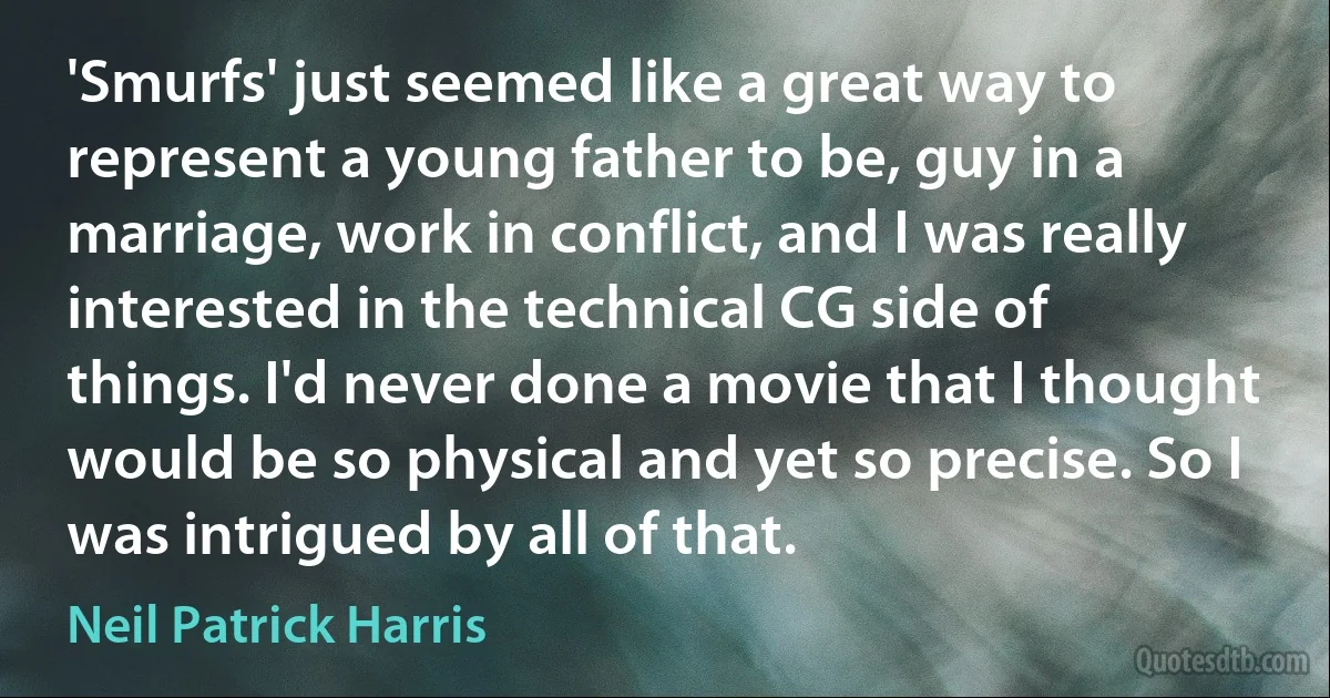 'Smurfs' just seemed like a great way to represent a young father to be, guy in a marriage, work in conflict, and I was really interested in the technical CG side of things. I'd never done a movie that I thought would be so physical and yet so precise. So I was intrigued by all of that. (Neil Patrick Harris)