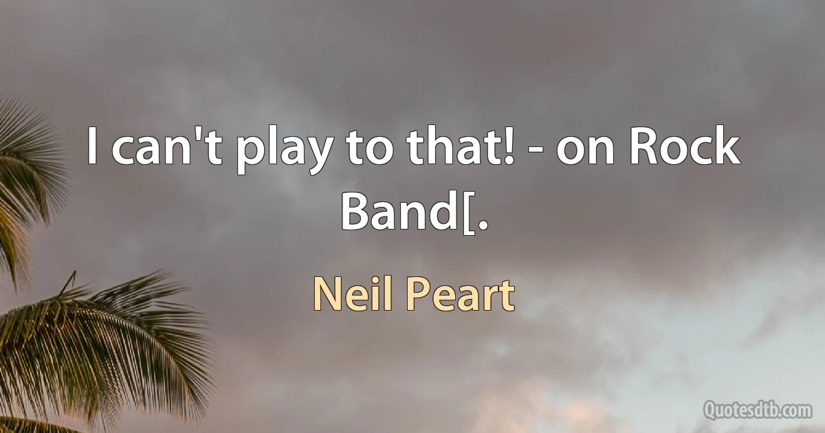 I can't play to that! - on Rock Band[. (Neil Peart)