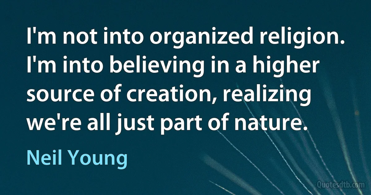 I'm not into organized religion. I'm into believing in a higher source of creation, realizing we're all just part of nature. (Neil Young)