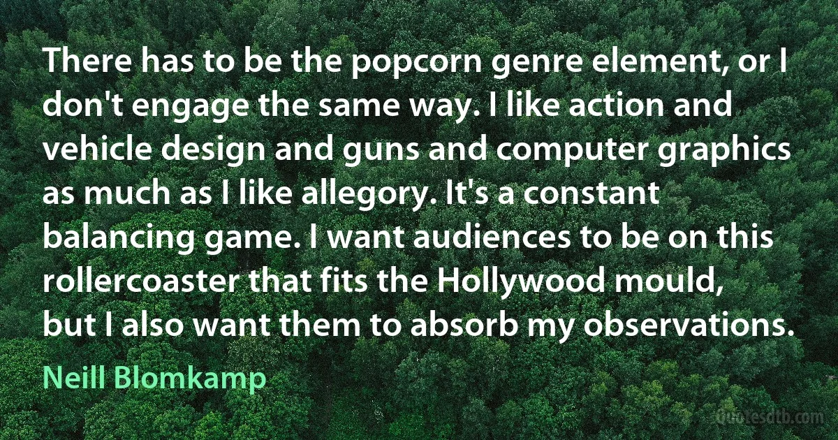 There has to be the popcorn genre element, or I don't engage the same way. I like action and vehicle design and guns and computer graphics as much as I like allegory. It's a constant balancing game. I want audiences to be on this rollercoaster that fits the Hollywood mould, but I also want them to absorb my observations. (Neill Blomkamp)