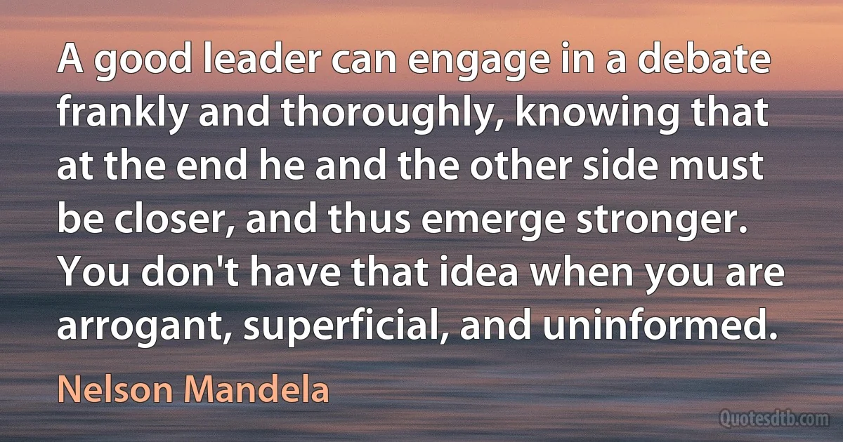 A good leader can engage in a debate frankly and thoroughly, knowing that at the end he and the other side must be closer, and thus emerge stronger. You don't have that idea when you are arrogant, superficial, and uninformed. (Nelson Mandela)