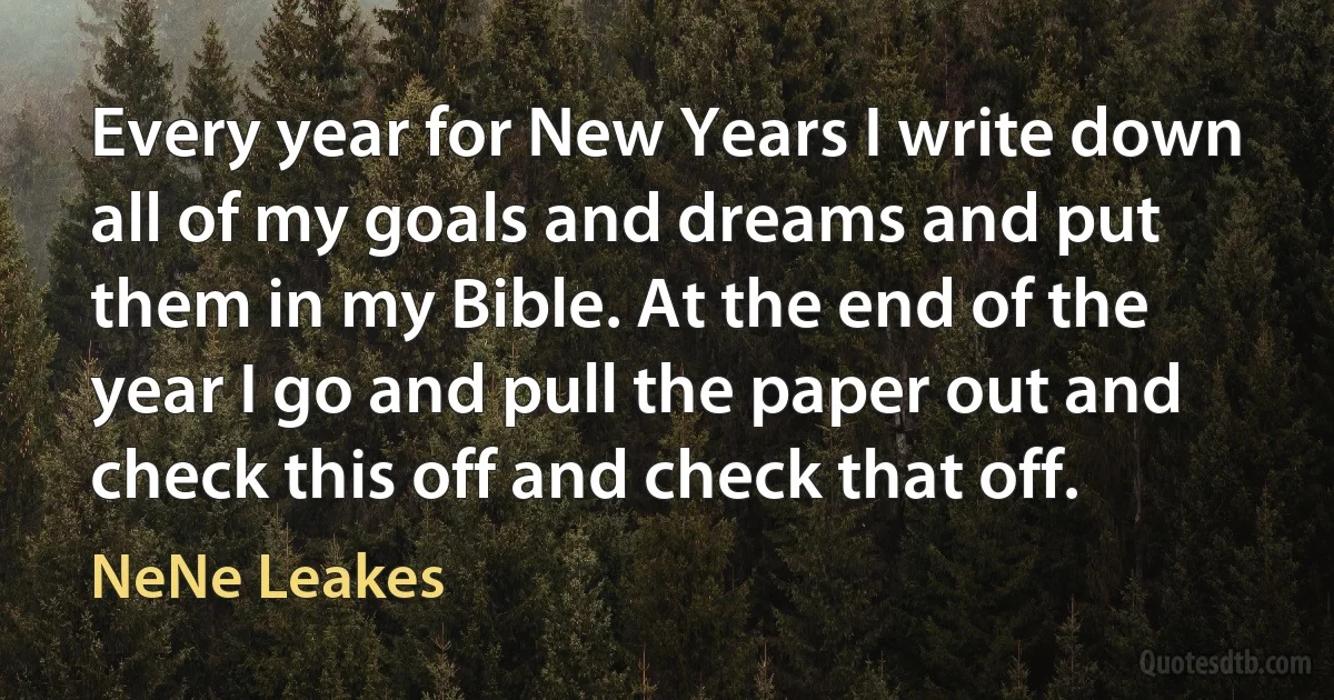 Every year for New Years I write down all of my goals and dreams and put them in my Bible. At the end of the year I go and pull the paper out and check this off and check that off. (NeNe Leakes)