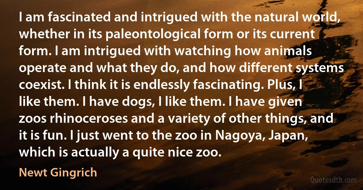 I am fascinated and intrigued with the natural world, whether in its paleontological form or its current form. I am intrigued with watching how animals operate and what they do, and how different systems coexist. I think it is endlessly fascinating. Plus, I like them. I have dogs, I like them. I have given zoos rhinoceroses and a variety of other things, and it is fun. I just went to the zoo in Nagoya, Japan, which is actually a quite nice zoo. (Newt Gingrich)