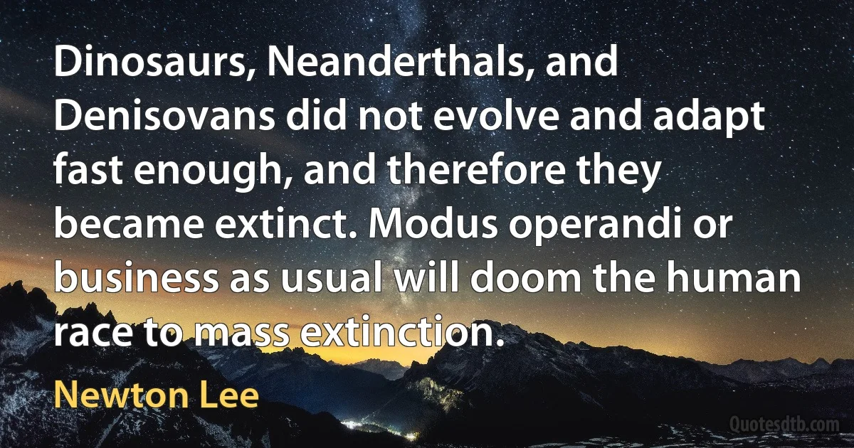 Dinosaurs, Neanderthals, and Denisovans did not evolve and adapt fast enough, and therefore they became extinct. Modus operandi or business as usual will doom the human race to mass extinction. (Newton Lee)