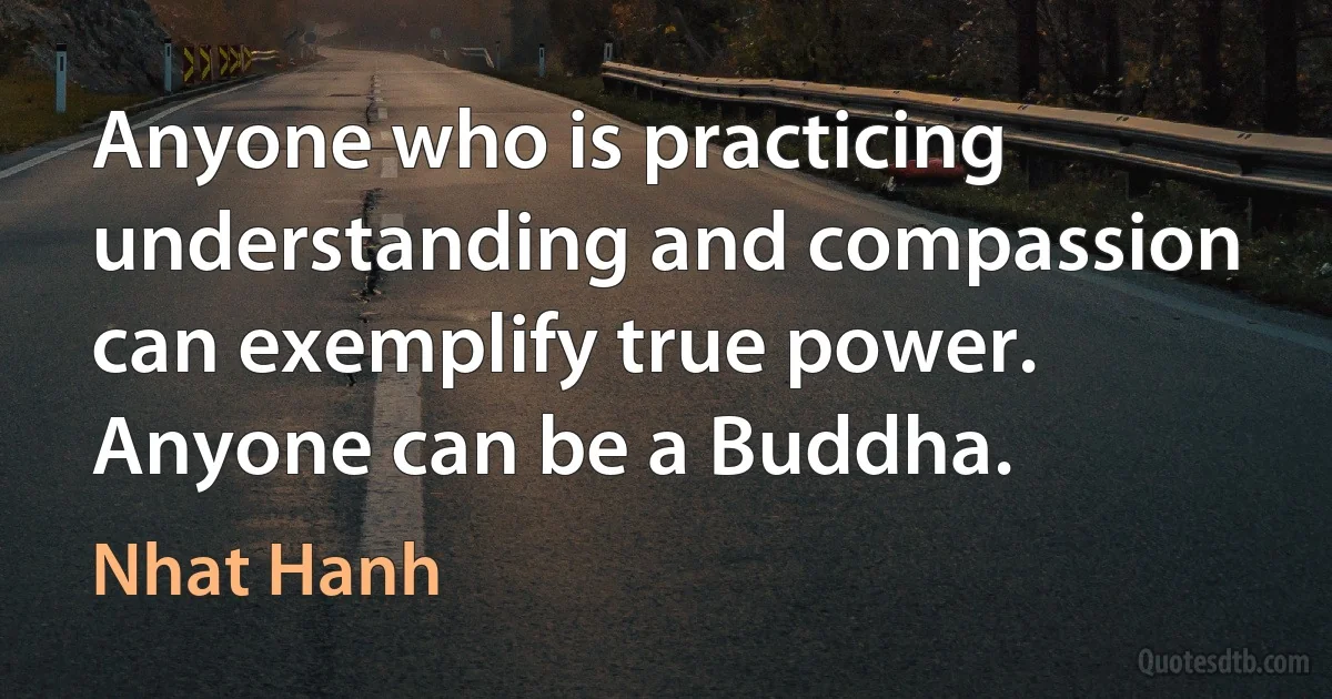 Anyone who is practicing understanding and compassion can exemplify true power. Anyone can be a Buddha. (Nhat Hanh)