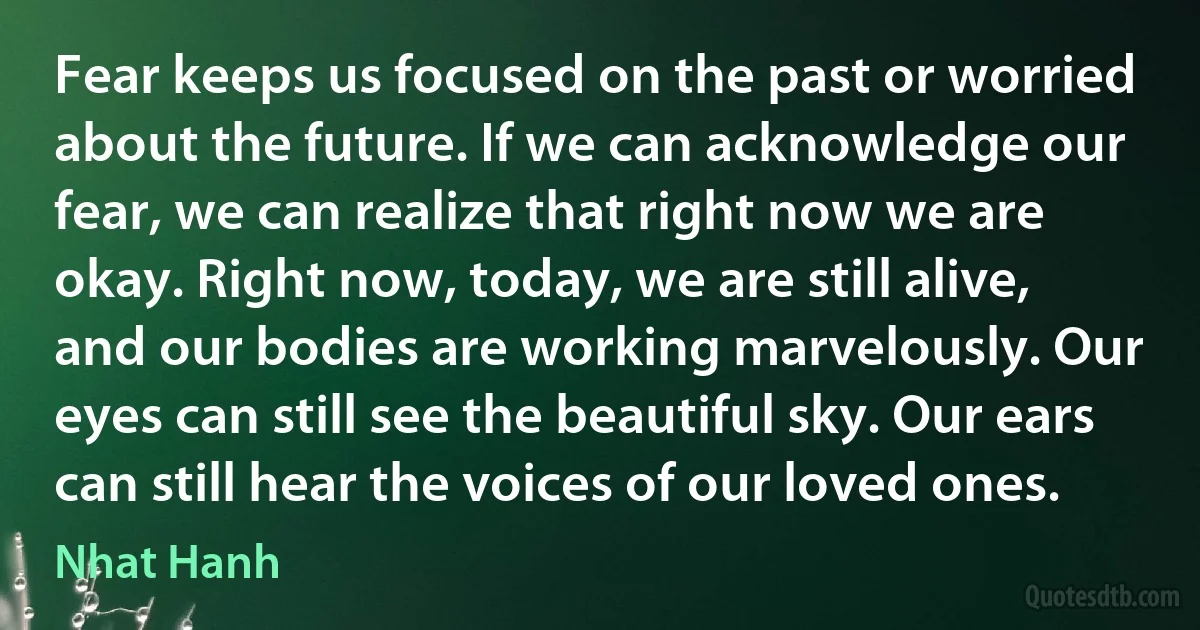 Fear keeps us focused on the past or worried about the future. If we can acknowledge our fear, we can realize that right now we are okay. Right now, today, we are still alive, and our bodies are working marvelously. Our eyes can still see the beautiful sky. Our ears can still hear the voices of our loved ones. (Nhat Hanh)