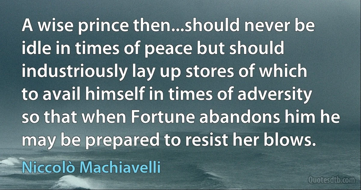 A wise prince then...should never be idle in times of peace but should industriously lay up stores of which to avail himself in times of adversity so that when Fortune abandons him he may be prepared to resist her blows. (Niccolò Machiavelli)