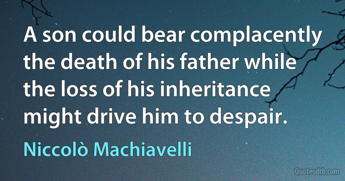 A son could bear complacently the death of his father while the loss of his inheritance might drive him to despair. (Niccolò Machiavelli)