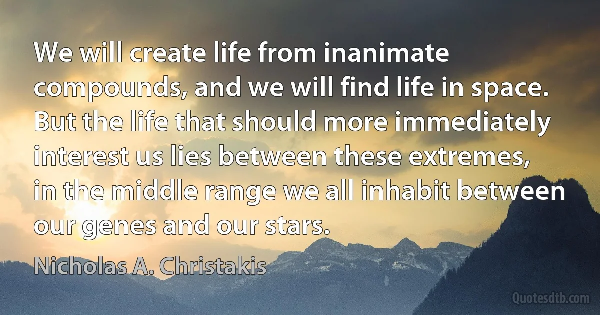 We will create life from inanimate compounds, and we will find life in space. But the life that should more immediately interest us lies between these extremes, in the middle range we all inhabit between our genes and our stars. (Nicholas A. Christakis)