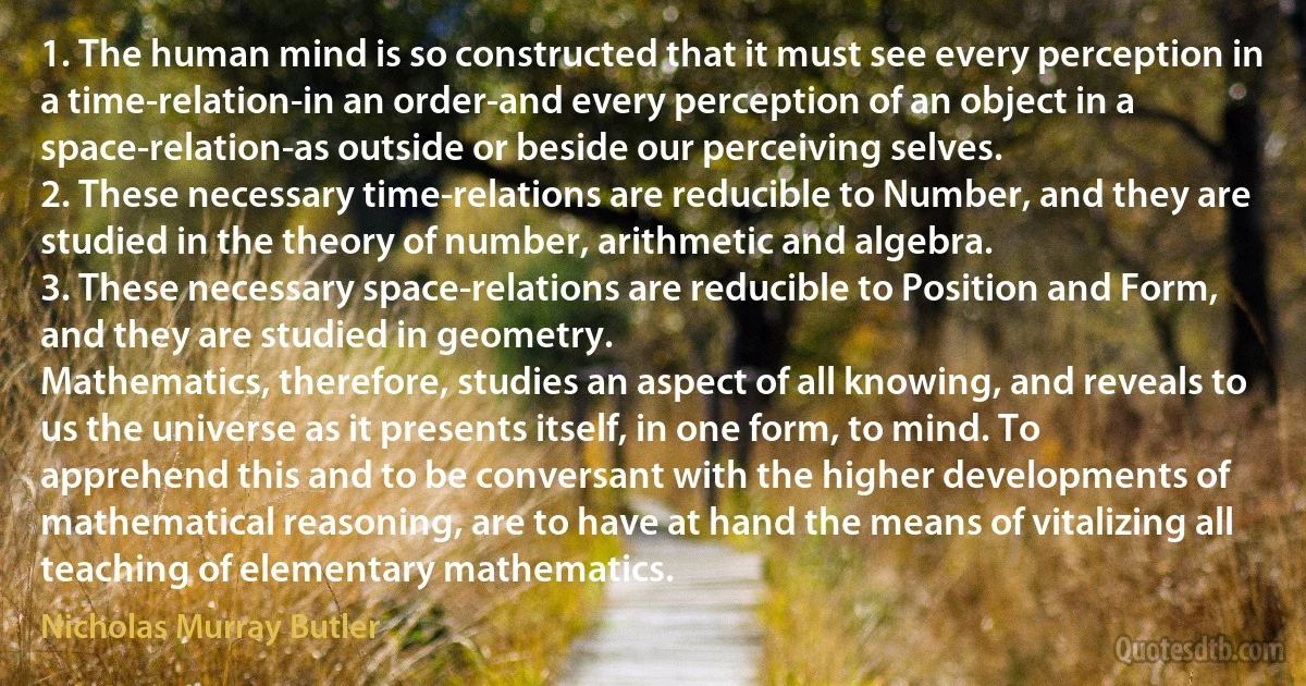 1. The human mind is so constructed that it must see every perception in a time-relation-in an order-and every perception of an object in a space-relation-as outside or beside our perceiving selves.
2. These necessary time-relations are reducible to Number, and they are studied in the theory of number, arithmetic and algebra.
3. These necessary space-relations are reducible to Position and Form, and they are studied in geometry.
Mathematics, therefore, studies an aspect of all knowing, and reveals to us the universe as it presents itself, in one form, to mind. To apprehend this and to be conversant with the higher developments of mathematical reasoning, are to have at hand the means of vitalizing all teaching of elementary mathematics. (Nicholas Murray Butler)